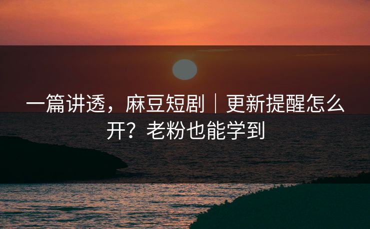 一篇讲透，麻豆短剧｜更新提醒怎么开？老粉也能学到