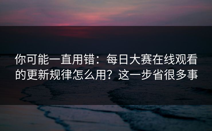 你可能一直用错：每日大赛在线观看的更新规律怎么用？这一步省很多事