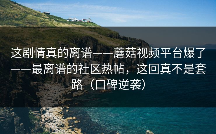 这剧情真的离谱——蘑菇视频平台爆了——最离谱的社区热帖，这回真不是套路（口碑逆袭）