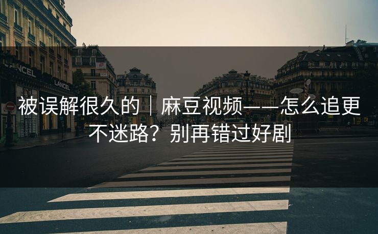 被误解很久的｜麻豆视频——怎么追更不迷路？别再错过好剧