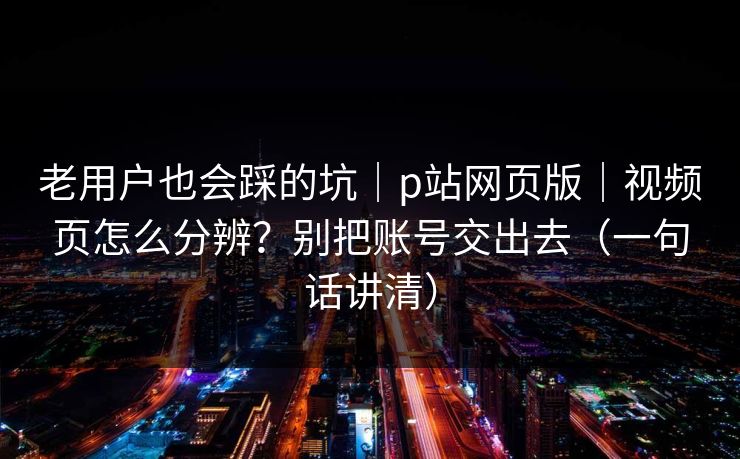 老用户也会踩的坑｜p站网页版｜视频页怎么分辨？别把账号交出去（一句话讲清）