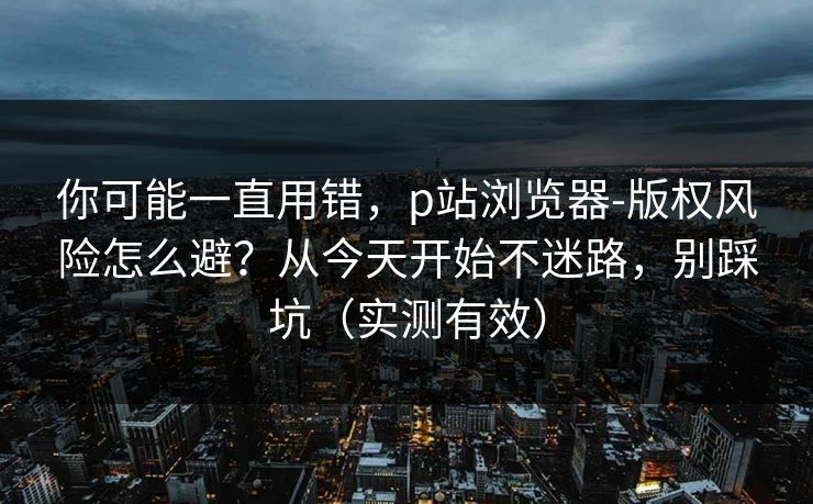 你可能一直用错，p站浏览器-版权风险怎么避？从今天开始不迷路，别踩坑（实测有效）