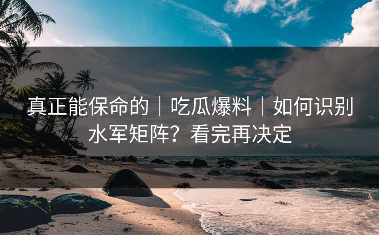 真正能保命的｜吃瓜爆料｜如何识别水军矩阵？看完再决定