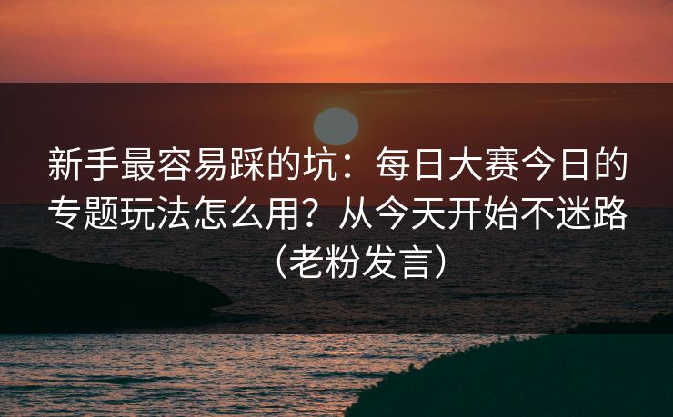 新手最容易踩的坑：每日大赛今日的专题玩法怎么用？从今天开始不迷路（老粉发言）