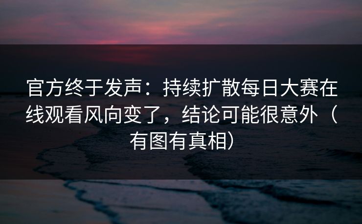 官方终于发声：持续扩散每日大赛在线观看风向变了，结论可能很意外（有图有真相）