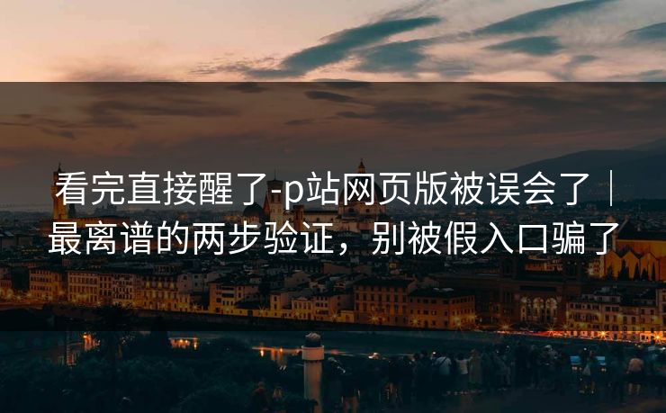 看完直接醒了-p站网页版被误会了｜最离谱的两步验证，别被假入口骗了