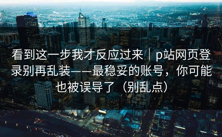 看到这一步我才反应过来｜p站网页登录别再乱装——最稳妥的账号，你可能也被误导了（别乱点）