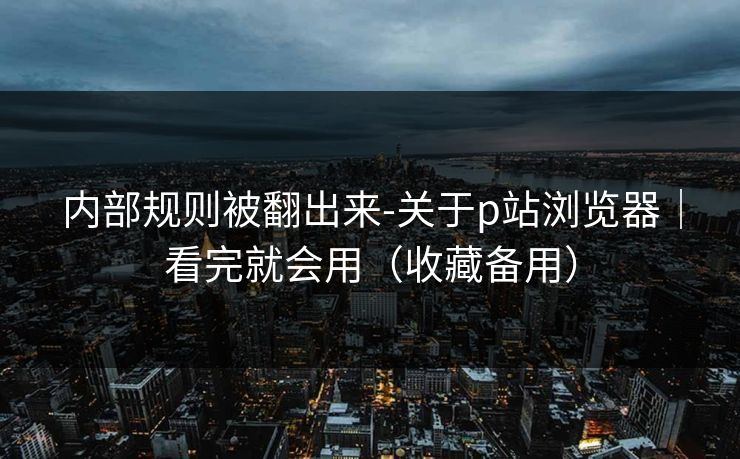 内部规则被翻出来-关于p站浏览器｜看完就会用（收藏备用）