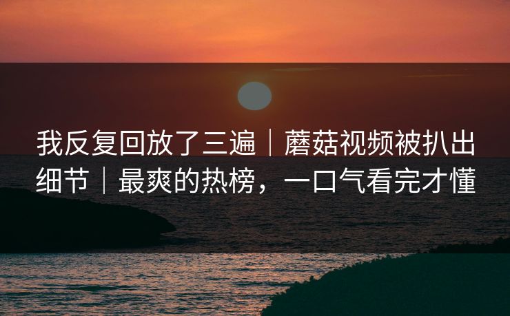 我反复回放了三遍｜蘑菇视频被扒出细节｜最爽的热榜，一口气看完才懂