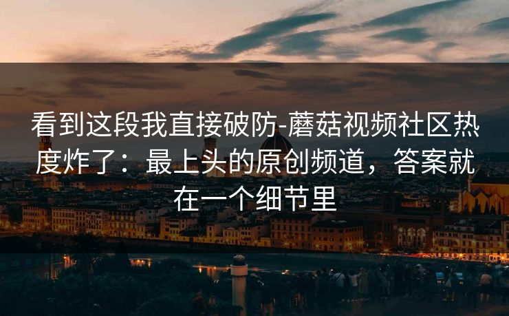 看到这段我直接破防-蘑菇视频社区热度炸了：最上头的原创频道，答案就在一个细节里