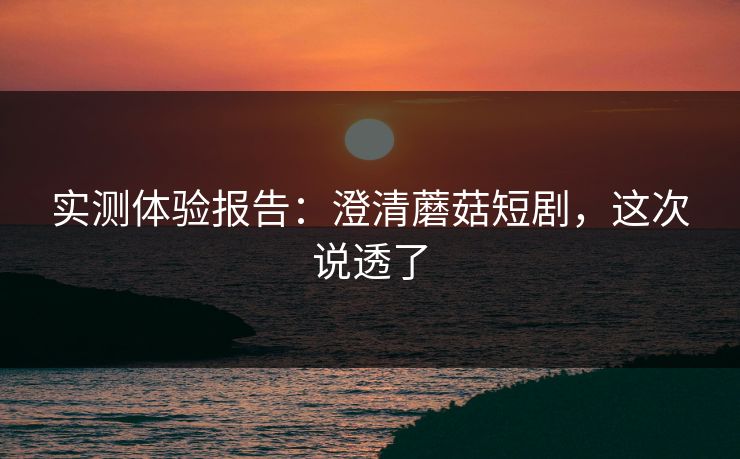 实测体验报告：澄清蘑菇短剧，这次说透了