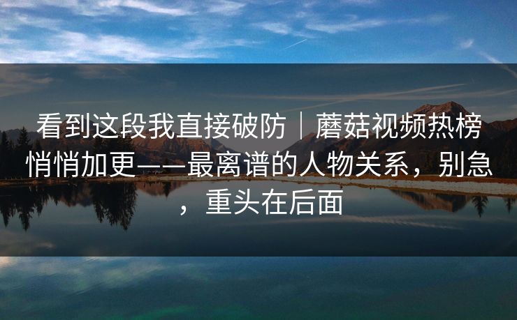 看到这段我直接破防｜蘑菇视频热榜悄悄加更——最离谱的人物关系，别急，重头在后面
