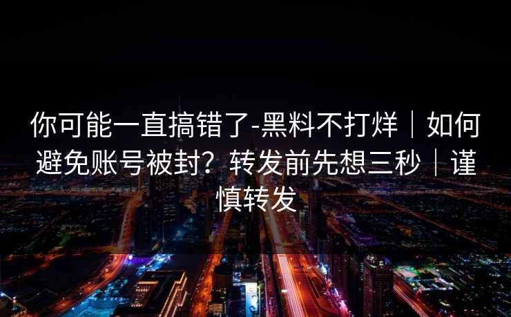 你可能一直搞错了-黑料不打烊｜如何避免账号被封？转发前先想三秒｜谨慎转发