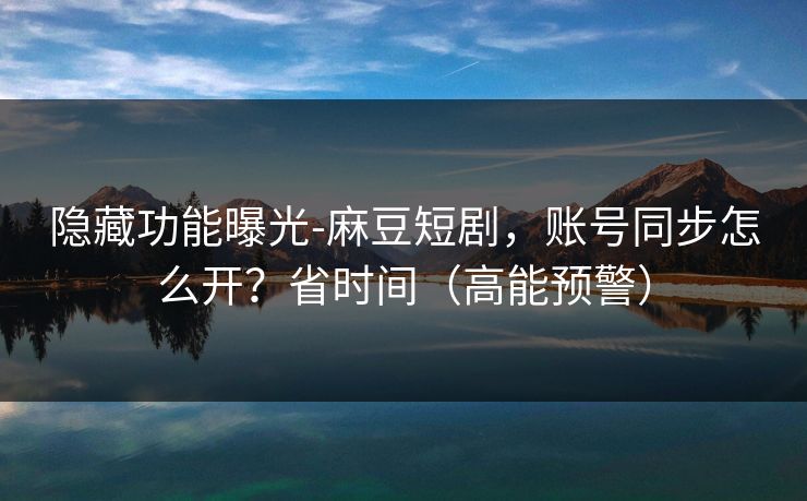 隐藏功能曝光-麻豆短剧，账号同步怎么开？省时间（高能预警）