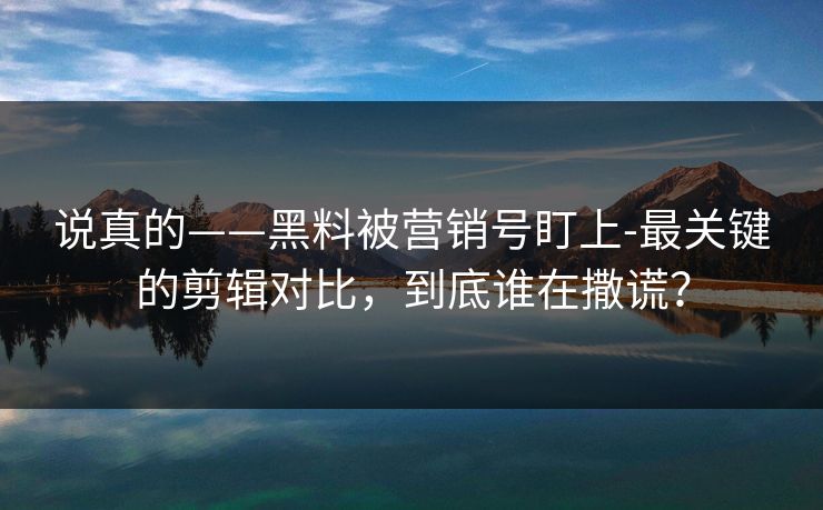 说真的——黑料被营销号盯上-最关键的剪辑对比，到底谁在撒谎？