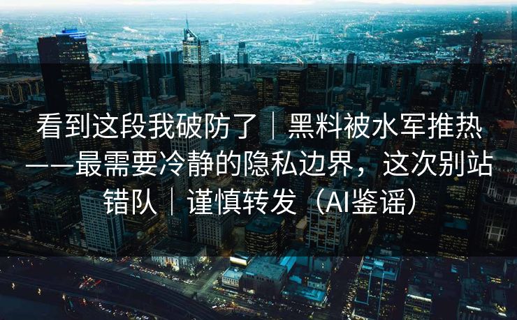看到这段我破防了｜黑料被水军推热——最需要冷静的隐私边界，这次别站错队｜谨慎转发（AI鉴谣）