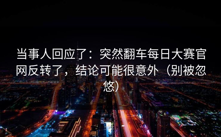当事人回应了：突然翻车每日大赛官网反转了，结论可能很意外（别被忽悠）