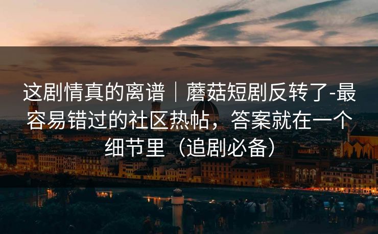 这剧情真的离谱｜蘑菇短剧反转了-最容易错过的社区热帖，答案就在一个细节里（追剧必备）