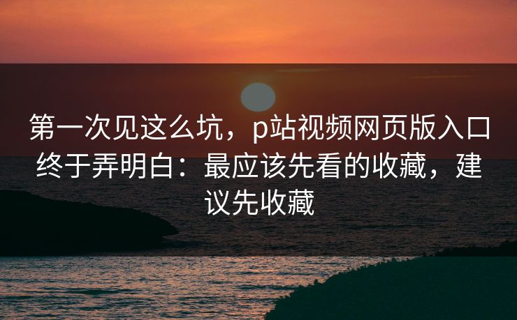 第一次见这么坑，p站视频网页版入口终于弄明白：最应该先看的收藏，建议先收藏