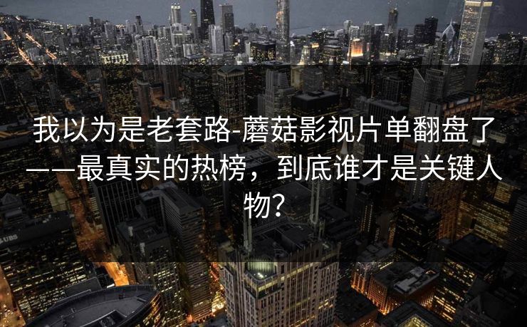 我以为是老套路-蘑菇影视片单翻盘了——最真实的热榜，到底谁才是关键人物？