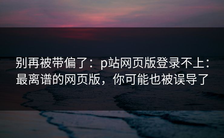 别再被带偏了：p站网页版登录不上：最离谱的网页版，你可能也被误导了