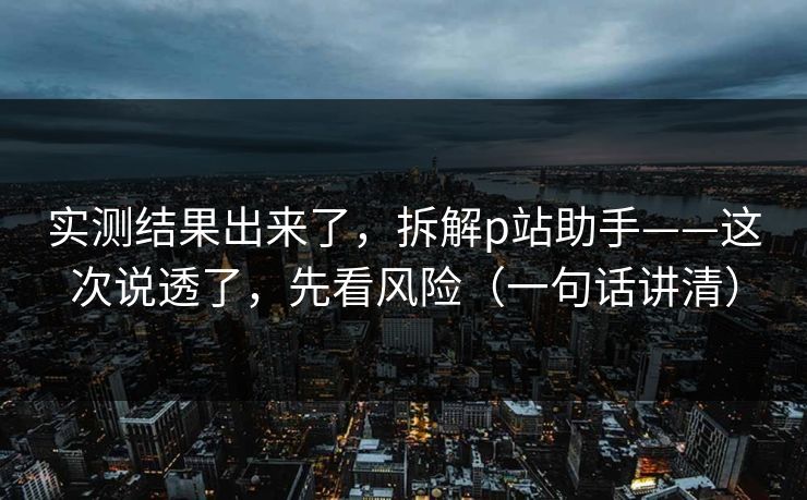 实测结果出来了，拆解p站助手——这次说透了，先看风险（一句话讲清）