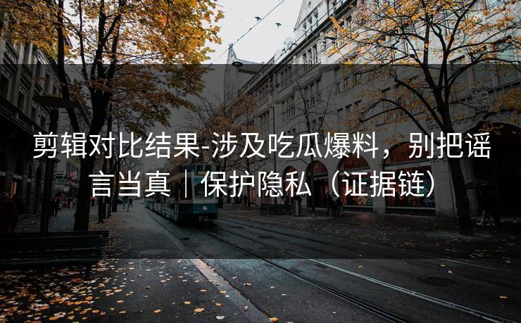 剪辑对比结果-涉及吃瓜爆料，别把谣言当真｜保护隐私（证据链）