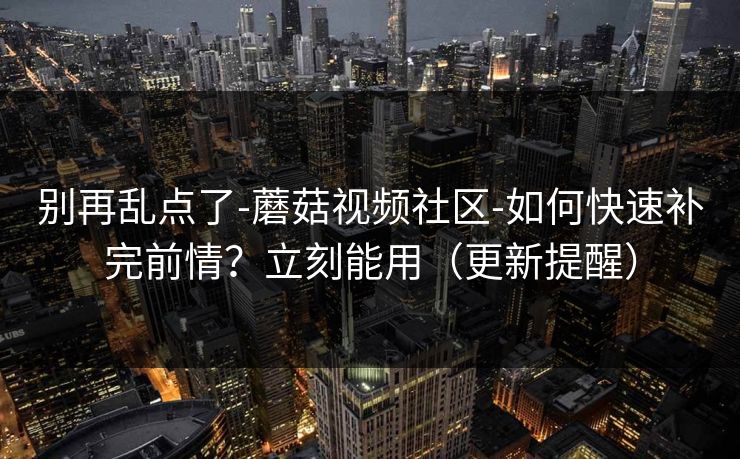 别再乱点了-蘑菇视频社区-如何快速补完前情？立刻能用（更新提醒）