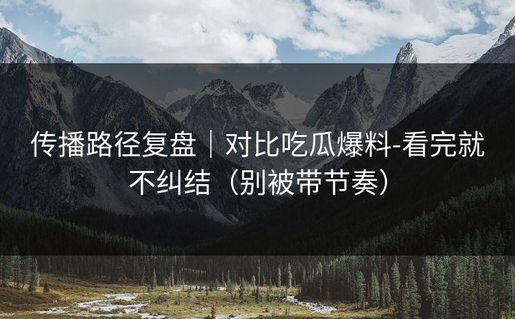 传播路径复盘｜对比吃瓜爆料-看完就不纠结（别被带节奏）