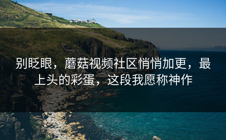别眨眼，蘑菇视频社区悄悄加更，最上头的彩蛋，这段我愿称神作
