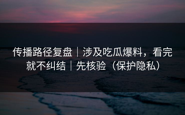传播路径复盘｜涉及吃瓜爆料，看完就不纠结｜先核验（保护隐私）