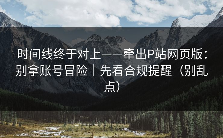 时间线终于对上——牵出P站网页版：别拿账号冒险｜先看合规提醒（别乱点）