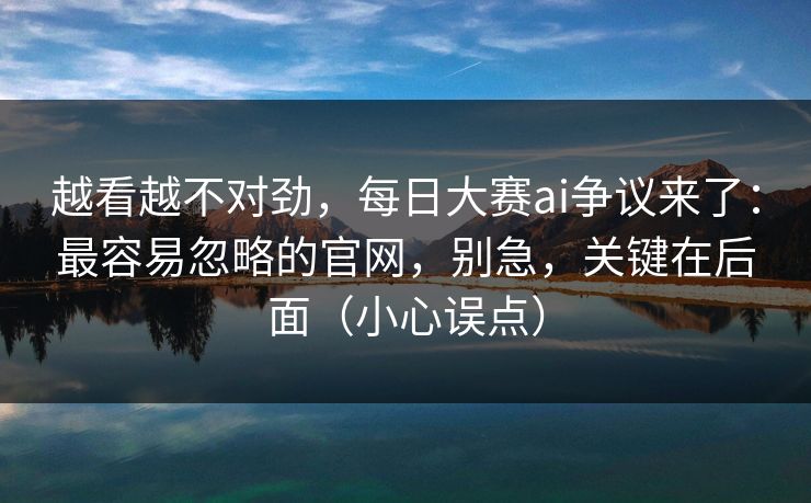 越看越不对劲，每日大赛ai争议来了：最容易忽略的官网，别急，关键在后面（小心误点）