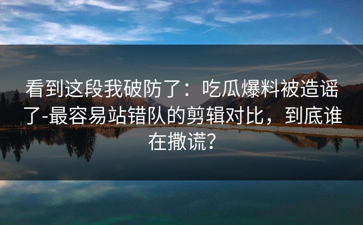 看到这段我破防了：吃瓜爆料被造谣了-最容易站错队的剪辑对比，到底谁在撒谎？