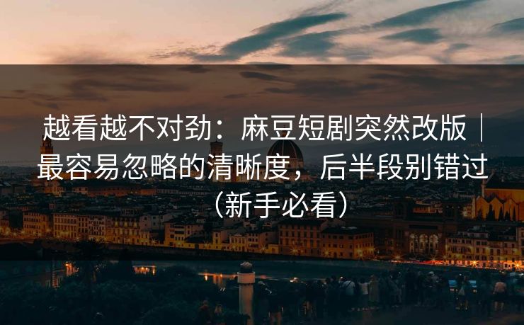 越看越不对劲：麻豆短剧突然改版｜最容易忽略的清晰度，后半段别错过（新手必看）