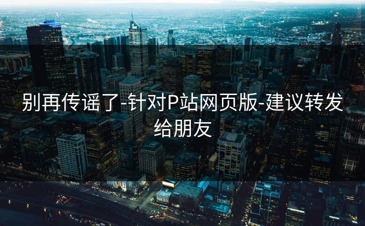 别再传谣了-针对P站网页版-建议转发给朋友