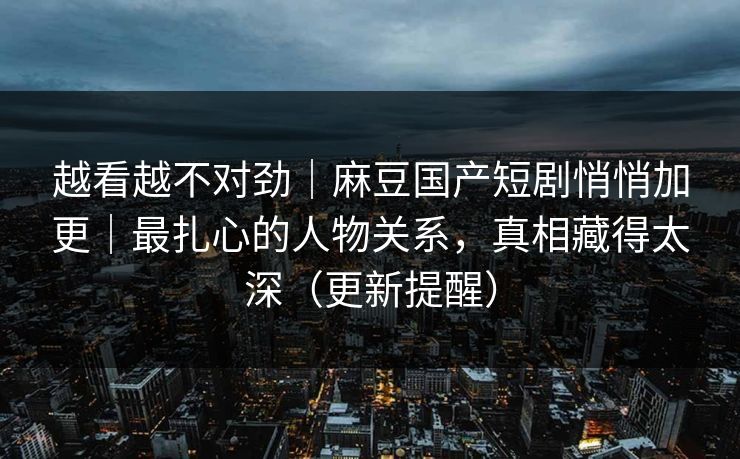 越看越不对劲｜麻豆国产短剧悄悄加更｜最扎心的人物关系，真相藏得太深（更新提醒）