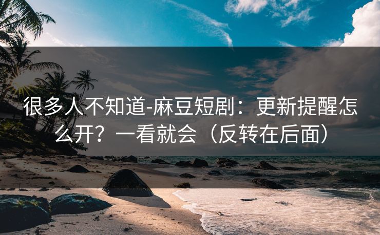 很多人不知道-麻豆短剧：更新提醒怎么开？一看就会（反转在后面）