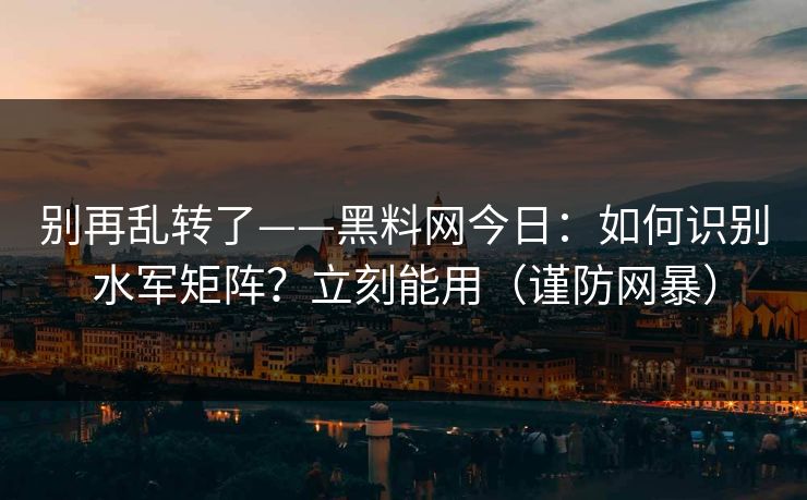 别再乱转了——黑料网今日：如何识别水军矩阵？立刻能用（谨防网暴）