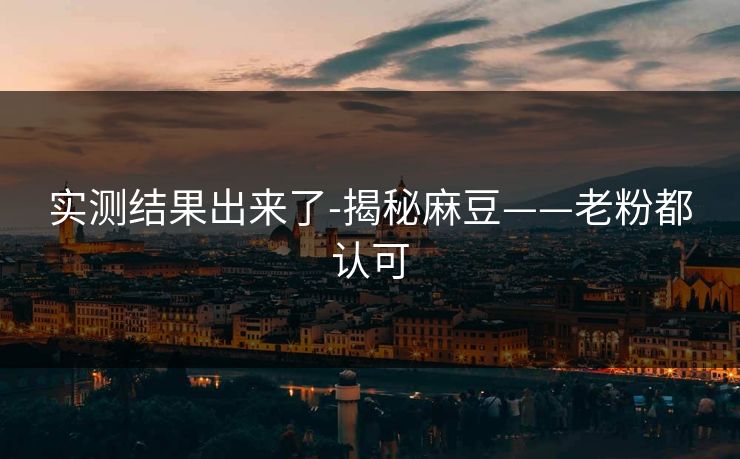 实测结果出来了-揭秘麻豆——老粉都认可