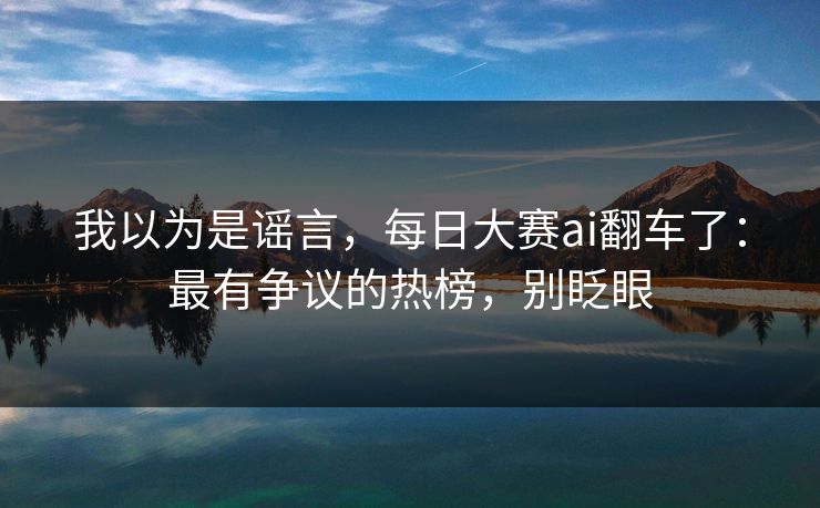 我以为是谣言，每日大赛ai翻车了：最有争议的热榜，别眨眼