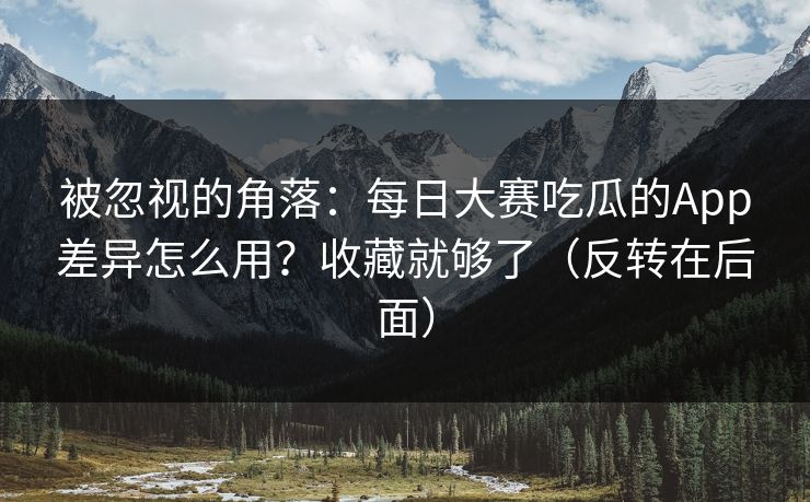被忽视的角落：每日大赛吃瓜的App差异怎么用？收藏就够了（反转在后面）