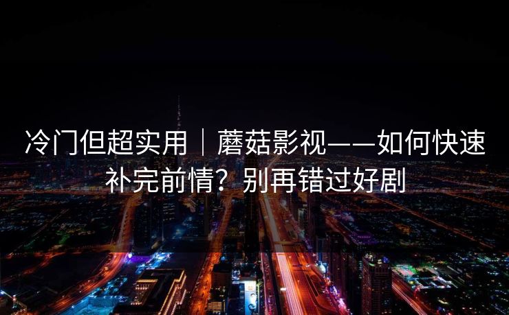 冷门但超实用｜蘑菇影视——如何快速补完前情？别再错过好剧