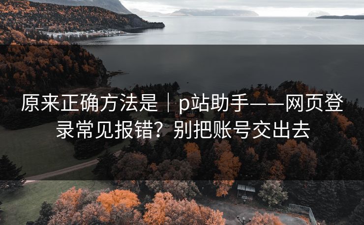 原来正确方法是｜p站助手——网页登录常见报错？别把账号交出去
