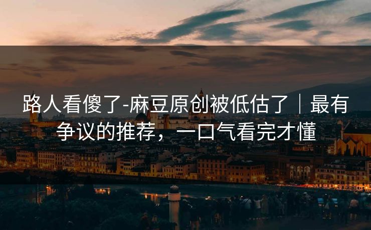 路人看傻了-麻豆原创被低估了｜最有争议的推荐，一口气看完才懂