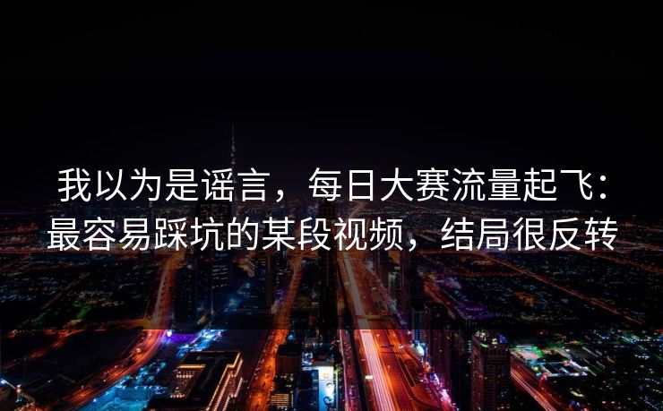 我以为是谣言,每日大赛流量起飞:最容易踩坑的某段视频,结局很反转 我以为是谣言,每日大赛流量起飞:最容易踩坑的某段视频,结局很反转