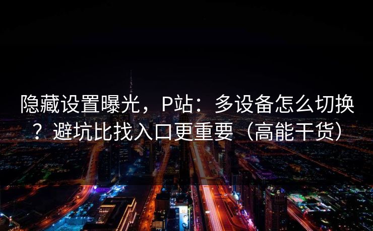 隐藏设置曝光,P站:多设备怎么切换?避坑比找入口更重要(高能干货) 隐藏设置曝光,P站:多设备怎么切换?避坑比找入口更重要(高能干货)