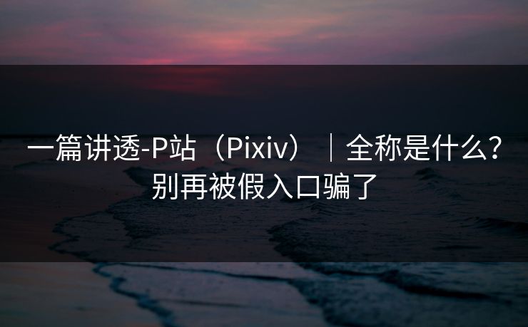 一篇讲透-P站(Pixiv)|全称是什么?别再被假入口骗了 一篇讲透-P站(Pixiv)|全称是什么?别再被假入口骗了