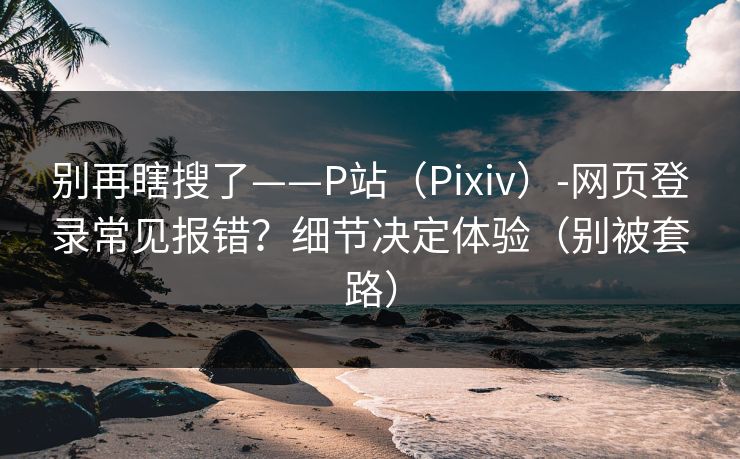 别再瞎搜了——P站（Pixiv）-网页登录常见报错？细节决定体验（别被套路）