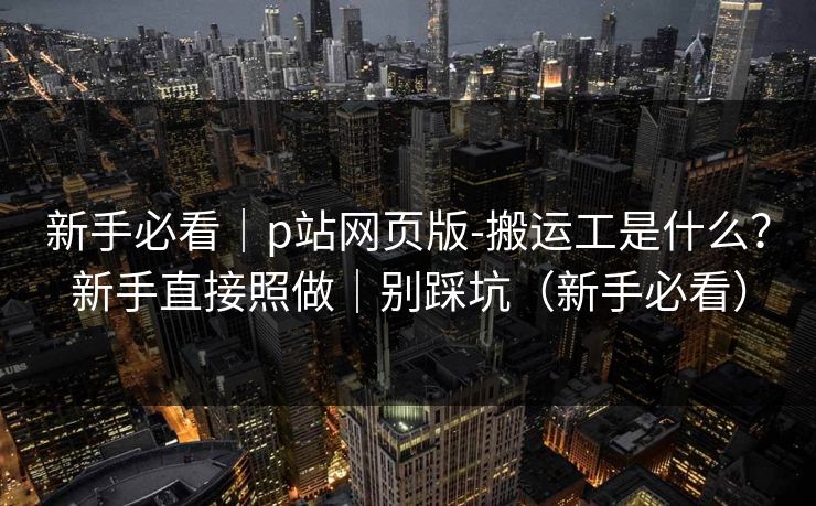 新手必看|p站网页版-搬运工是什么?新手直接照做|别踩坑(新手必看) 新手必看|p站网页版-搬运工是什么?新手直接照做|别踩坑(新手必看)